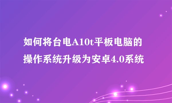 如何将台电A10t平板电脑的操作系统升级为安卓4.0系统