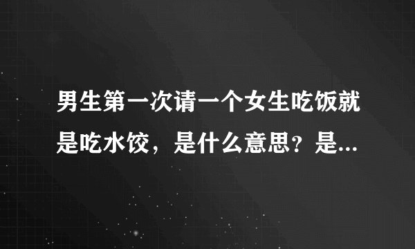 男生第一次请一个女生吃饭就是吃水饺，是什么意思？是表示他对你的最大尊重还是说把你当家人请你吃水饺？