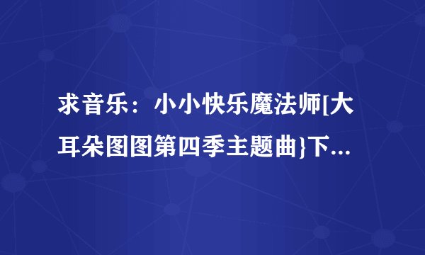 求音乐：小小快乐魔法师[大耳朵图图第四季主题曲}下载的地址