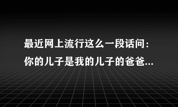 最近网上流行这么一段话问：你的儿子是我的儿子的爸爸，那么我是谁？