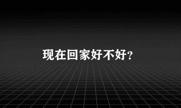 现在回家好不好？
