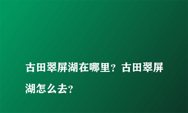 古田翠屏湖在哪里?古田翠屏湖怎么去?