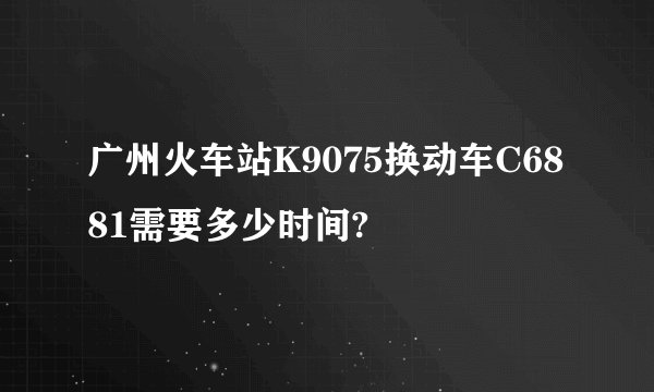 广州火车站K9075换动车C6881需要多少时间?