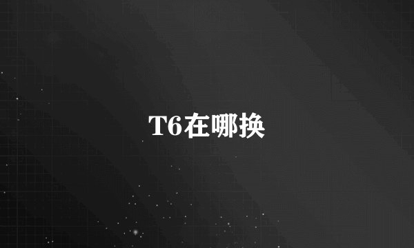 T6在哪换