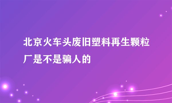北京火车头废旧塑料再生颗粒厂是不是骗人的