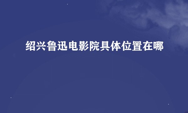 绍兴鲁迅电影院具体位置在哪