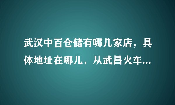 武汉中百仓储有哪几家店，具体地址在哪儿，从武昌火车站怎么坐公交车？