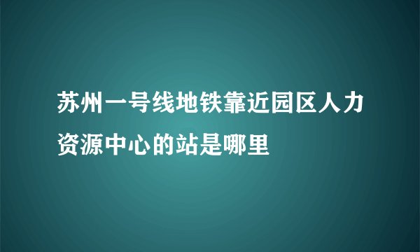 苏州一号线地铁靠近园区人力资源中心的站是哪里