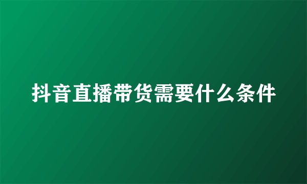 抖音直播带货需要什么条件