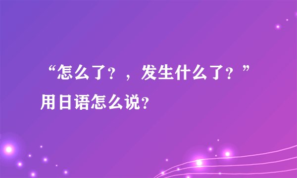 “怎么了？，发生什么了？”用日语怎么说？