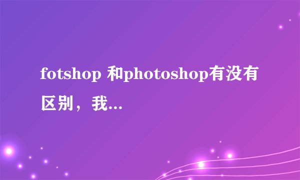 fotshop 和photoshop有没有区别，我下载了一个photoshop，但是运行不了，是不是少了什么，初学，见谅！