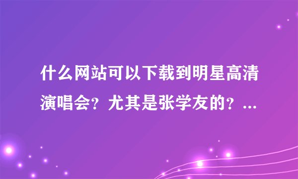 什么网站可以下载到明星高清演唱会？尤其是张学友的？是要下载的哦！不是要在线看的！而且希望是高清 谢谢