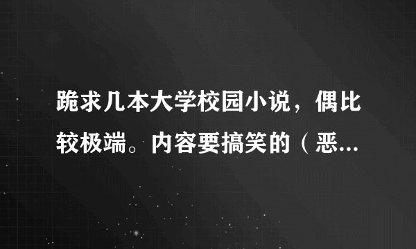 跪求几本大学校园小说，偶比较极端。内容要搞笑的（恶心的狗血剧情不要）或恐怖类的。越多越好。谢谢啦