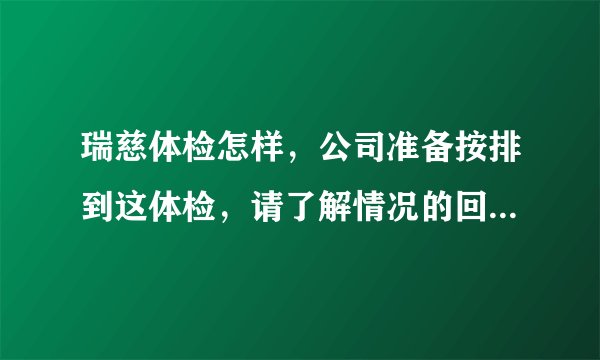 瑞慈体检怎样，公司准备按排到这体检，请了解情况的回答，谢谢！