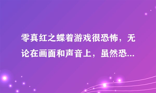 零真红之蝶着游戏很恐怖，无论在画面和声音上，虽然恐怖，但我很想玩，玩的时候又很害怕，不敢玩
