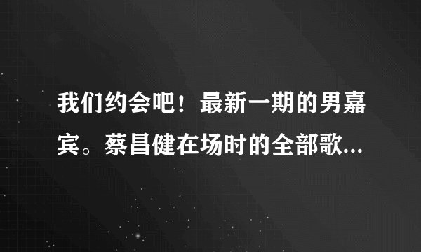 我们约会吧！最新一期的男嘉宾。蔡昌健在场时的全部歌曲！【三首！】