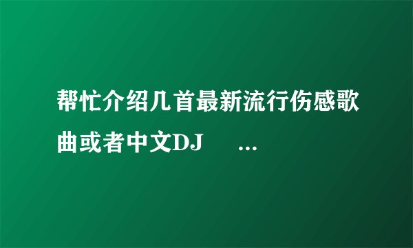 帮忙介绍几首最新流行伤感歌曲或者中文DJ     垃 圾就不要发上来了