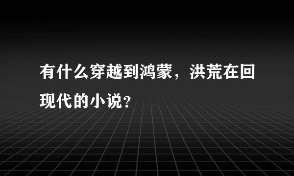 有什么穿越到鸿蒙，洪荒在回现代的小说？