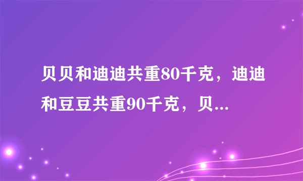 贝贝和迪迪共重80千克，迪迪和豆豆共重90千克，贝贝和豆豆共重100，请算出来他们三人各重多少千克