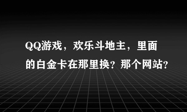 QQ游戏，欢乐斗地主，里面的白金卡在那里换？那个网站？