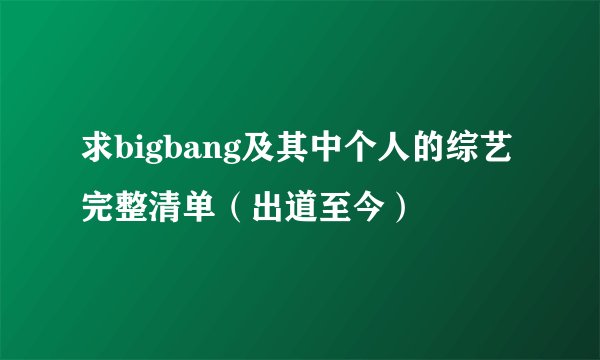 求bigbang及其中个人的综艺完整清单（出道至今）