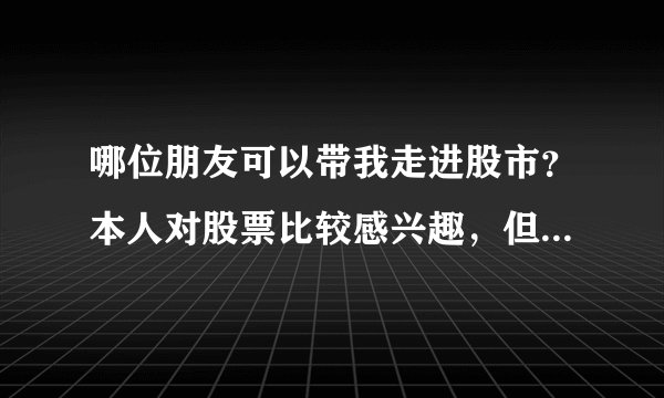 哪位朋友可以带我走进股市？本人对股票比较感兴趣，但汗颜的是，一点都不懂，谢谢了！！