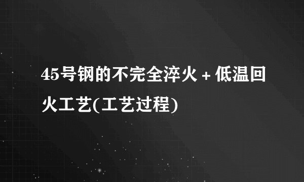 45号钢的不完全淬火＋低温回火工艺(工艺过程)