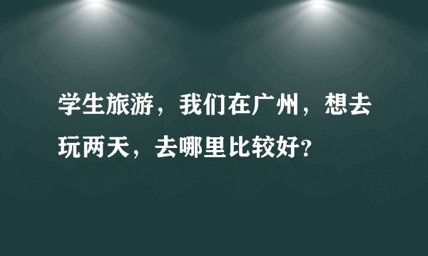 学生旅游，我们在广州，想去玩两天，去哪里比较好？