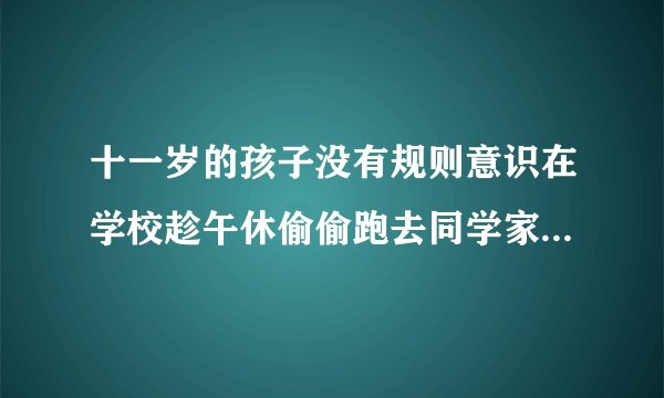 十一岁的孩子没有规则意识在学校趁午休偷偷跑去同学家,还欺骗老师和家长，家长该怎么批评教育？