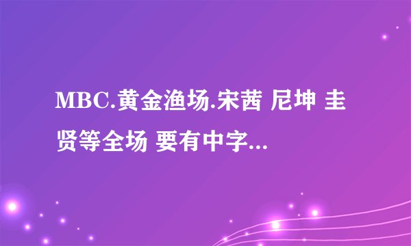 MBC.黄金渔场.宋茜 尼坤 圭贤等全场 要有中字 要能点开看的视频。。