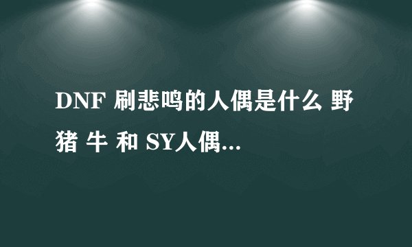 DNF 刷悲鸣的人偶是什么 野猪 牛 和 SY人偶 刷图人偶都知道了 就差BM的了