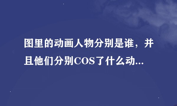 图里的动画人物分别是谁，并且他们分别COS了什么动画里的什么人物