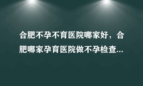 合肥不孕不育医院哪家好，合肥哪家孕育医院做不孕检查最全面呢？