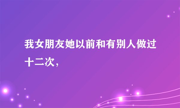 我女朋友她以前和有别人做过十二次，