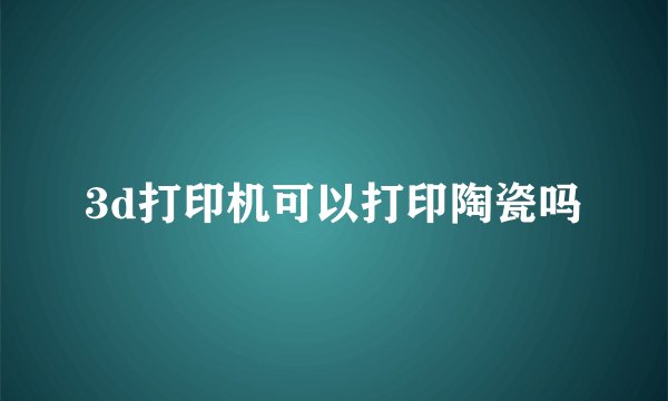 3d打印机可以打印陶瓷吗