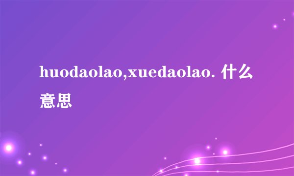 huodaolao,xuedaolao. 什么意思