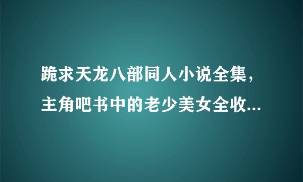跪求天龙八部同人小说全集，主角吧书中的老少美女全收的，要邪一点！越多越好