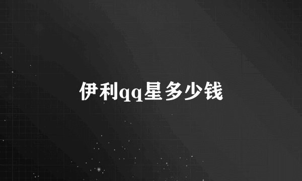 伊利qq星多少钱