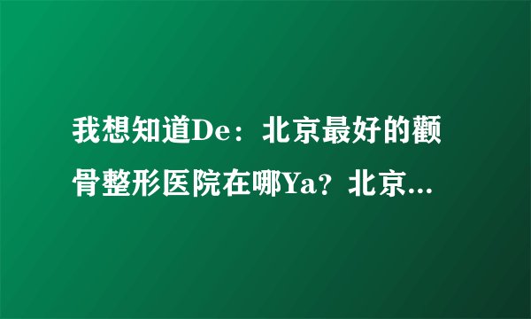 我想知道De：北京最好的颧骨整形医院在哪Ya？北京颧骨整形多少钱Ya？