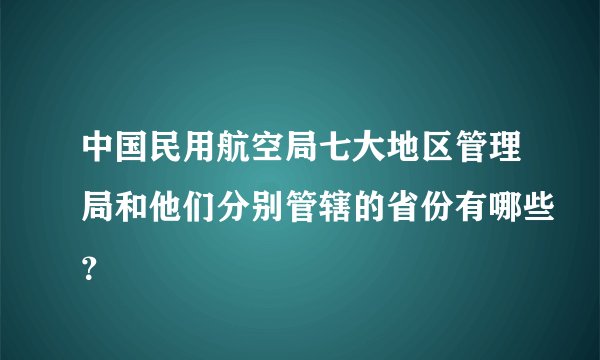 中国民用航空局七大地区管理局和他们分别管辖的省份有哪些？