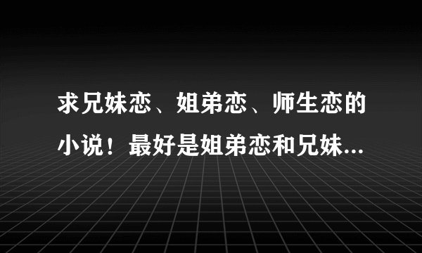 求兄妹恋、姐弟恋、师生恋的小说！最好是姐弟恋和兄妹恋的！！ 一定要好看的！最好不要太久的了。。谢谢！