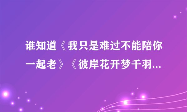 谁知道《我只是难过不能陪你一起老》《彼岸花开梦千羽》《倾国灭》《夏至未至》《每个少年都会远去》。