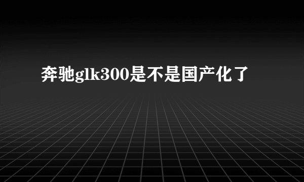 奔驰glk300是不是国产化了