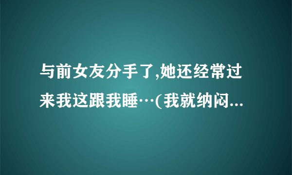 与前女友分手了,她还经常过来我这跟我睡…(我就纳闷,为什么还要提分手?)  我现在有女朋友了…  …