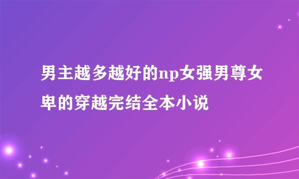 男主越多越好的np女强男尊女卑的穿越完结全本小说