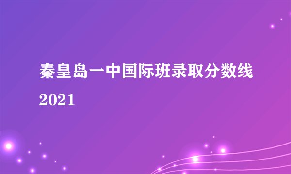 秦皇岛一中国际班录取分数线2021