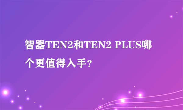 智器TEN2和TEN2 PLUS哪个更值得入手?