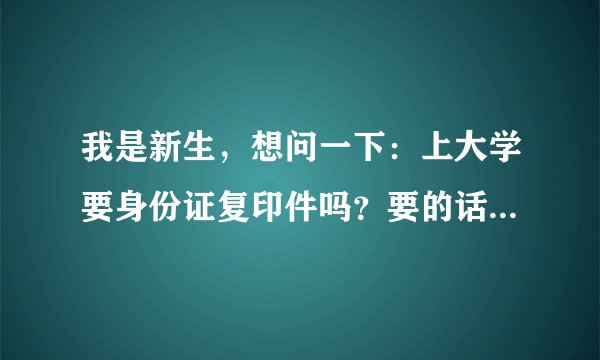 我是新生，想问一下：上大学要身份证复印件吗？要的话，那又是干啥用的呢？急需答案，请大家帮帮忙，谢啦