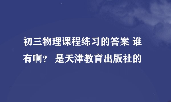 初三物理课程练习的答案 谁有啊？ 是天津教育出版社的