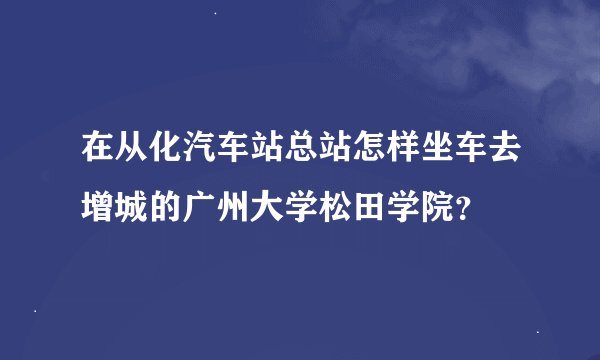在从化汽车站总站怎样坐车去增城的广州大学松田学院？